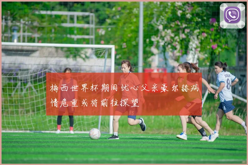 梅西世界杯期间忧心父亲豪尔赫病情危重或将前往探望