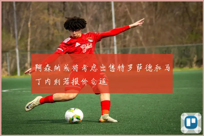 阿森纳或将考虑出售特罗萨德和马丁内利若报价合适