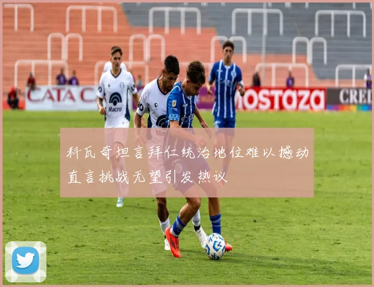 科瓦奇坦言拜仁统治地位难以撼动直言挑战无望引发热议