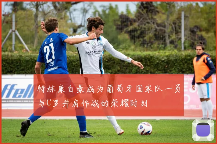 特林康自豪成为葡萄牙国家队一员与C罗并肩作战的荣耀时刻