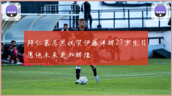 拜仁慕尼黑祝贺伊藤洋辉27岁生日愿他未来更加辉煌