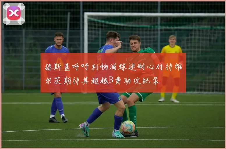 赫斯基呼吁利物浦球迷耐心对待维尔茨期待其超越B费助攻纪录