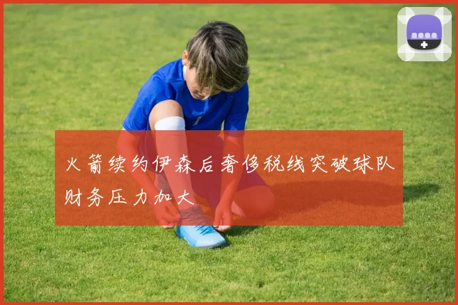 火箭续约伊森后奢侈税线突破球队财务压力加大