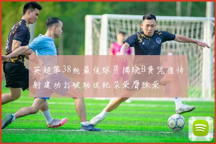 英超第38轮最佳球员揭晓B费凭借传射建功打破助攻纪录荣膺殊荣