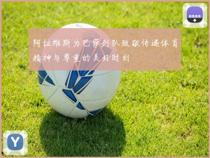 阿拉维斯为巴萨列队致敬传递体育精神与尊重的美好时刻