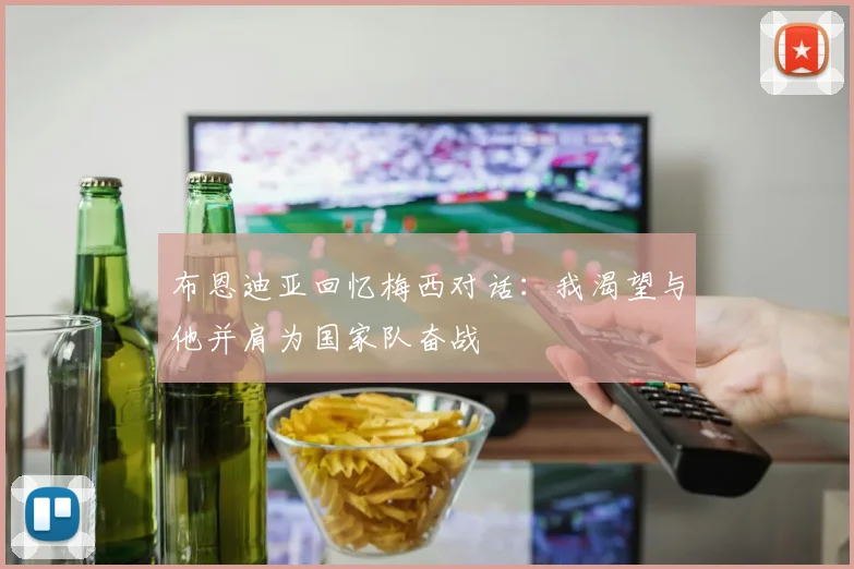 布恩迪亚回忆梅西对话：我渴望与他并肩为国家队奋战