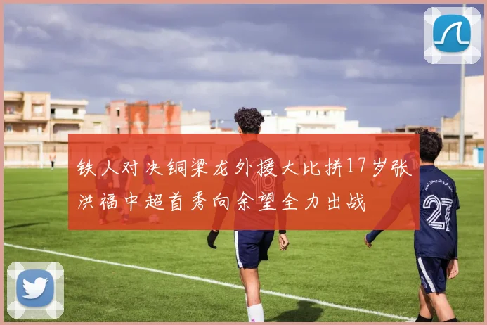 铁人对决铜梁龙外援大比拼17岁张洪福中超首秀向余望全力出战
