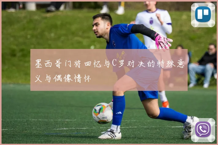墨西哥门将回忆与C罗对决的特殊意义与偶像情怀