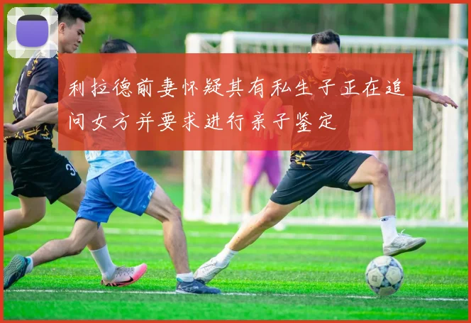 利拉德前妻怀疑其有私生子正在追问女方并要求进行亲子鉴定