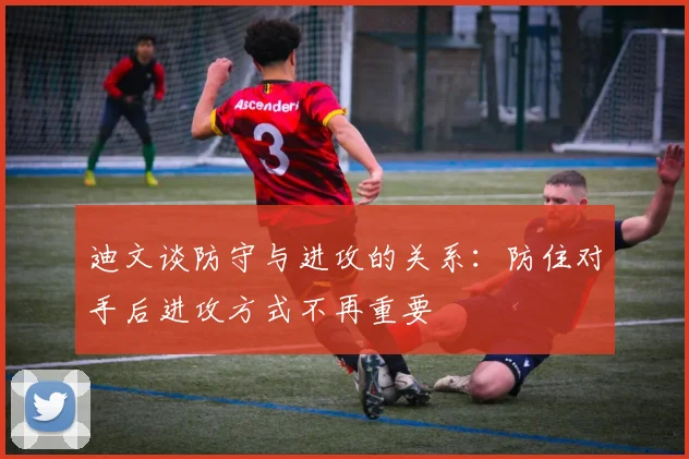 迪文谈防守与进攻的关系：防住对手后进攻方式不再重要