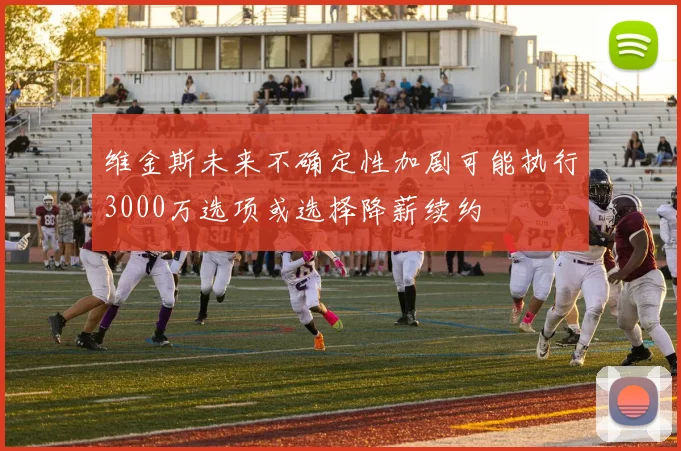 维金斯未来不确定性加剧可能执行3000万选项或选择降薪续约