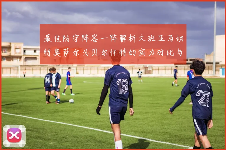 最佳防守阵容一阵解析文班亚马切特奥萨尔戈贝尔怀特的实力对比与展望