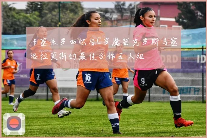 卡塞米罗回忆与C罗魔笛克罗斯马塞洛拉莫斯的最佳合作五人组